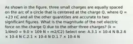 As shown in the figure, three small charges are equally spaced on the arc of a circle that is centered at the charge Q, where Q = +23 nC and all the other quantities are accurate to two significant figures. What is the magnitude of the net electric force on the charge Q due to the other three charges? (k = 1/4πε0 = 9.0 × 109 N ∙ m2/C2) Select one: A.3.1 × 10-4 N B.2.6 × 10-4 N C.2.1 × 10-4 N D.1.7 × 10-4 N