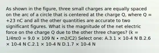 As shown in the figure, three small charges are equally spaced on the arc of a circle that is centered at the charge Q, where Q = +23 nC and all the other quantities are accurate to two significant figures. What is the magnitude of the net electric force on the charge Q due to the other three charges? (k = 1/4πε0 = 9.0 × 109 N ∙ m2/C2) Select one: A.3.1 × 10-4 N B.2.6 × 10-4 N C.2.1 × 10-4 N D.1.7 × 10-4 N