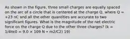 As shown in the figure, three small charges are equally spaced on the arc of a circle that is centered at the charge Q, where Q = +23 nC and all the other quantities are accurate to two significant figures. What is the magnitude of the net electric force on the charge Q due to the other three charges? (k = 1/4πε0 = 9.0 × 109 N ∙ m2/C2) 19)