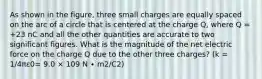 As shown in the figure, three small charges are equally spaced on the arc of a circle that is centered at the charge Q, where Q = +23 nC and all the other quantities are accurate to two significant figures. What is the magnitude of the net electric force on the charge Q due to the other three charges? (k = 1/4πε0= 9.0 × 109 N ∙ m2/C2)