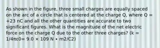 As shown in the figure, three small charges are equally spaced on the arc of a circle that is centered at the charge Q, where Q = +23 nC and all the other quantities are accurate to two <a href='https://www.questionai.com/knowledge/kFFoNy5xk3-significant-figures' class='anchor-knowledge'>significant figures</a>. What is the magnitude of the net electric force on the charge Q due to the other three charges? (k = 1/4πε0= 9.0 × 109 N ∙ m2/C2)