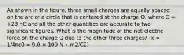 As shown in the figure, three small charges are equally spaced on the arc of a circle that is centered at the charge Q, where Q = +23 nC and all the other quantities are accurate to two significant figures. What is the magnitude of the net electric force on the charge Q due to the other three charges? (k = 1/4πε0 = 9.0 × 109 N ∙ m2/C2)