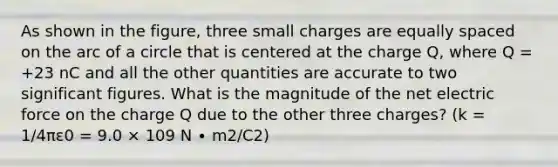 As shown in the figure, three small charges are equally spaced on the arc of a circle that is centered at the charge Q, where Q = +23 nC and all the other quantities are accurate to two significant figures. What is the magnitude of the net electric force on the charge Q due to the other three charges? (k = 1/4πε0 = 9.0 × 109 N ∙ m2/C2)