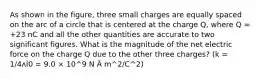 As shown in the figure, three small charges are equally spaced on the arc of a circle that is centered at the charge Q, where Q = +23 nC and all the other quantities are accurate to two significant figures. What is the magnitude of the net electric force on the charge Q due to the other three charges? (k = 1/4ʌİ0 = 9.0 × 10^9 N Â m^2/C^2)