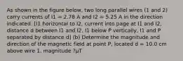 As shown in the figure below, two long parallel wires (1 and 2) carry currents of I1 = 2.78 A and I2 = 5.25 A in the direction indicated. [I1 horizontal to I2, current into page at I1 and I2, distance d between I1 and I2, I1 below P vertically, I1 and P separated by distance d] (b) Determine the magnitude and direction of the magnetic field at point P, located d = 10.0 cm above wire 1. magnitude ?µT