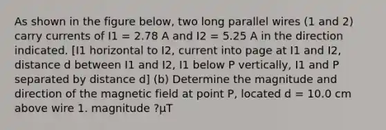 As shown in the figure below, two long parallel wires (1 and 2) carry currents of I1 = 2.78 A and I2 = 5.25 A in the direction indicated. [I1 horizontal to I2, current into page at I1 and I2, distance d between I1 and I2, I1 below P vertically, I1 and P separated by distance d] (b) Determine the magnitude and direction of the magnetic field at point P, located d = 10.0 cm above wire 1. magnitude ?µT