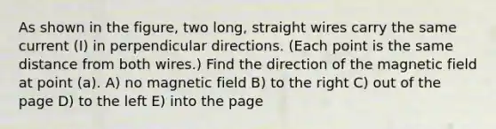 As shown in the figure, two long, straight wires carry the same current (I) in perpendicular directions. (Each point is the same distance from both wires.) Find the direction of the magnetic field at point (a). A) no magnetic field B) to the right C) out of the page D) to the left E) into the page