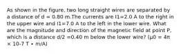 As shown in the figure, two long straight wires are separated by a distance of d = 0.80 m.The currents are I1=2.0 A to the right in the upper wire and I1=7.0 A to the left in the lower wire. What are the magnitude and direction of the magnetic field at point P, which is a distance d/2 =0.40 m below the lower wire? (μ0 = 4π × 10-7 T ∙ m/A)