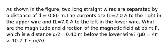 As shown in the figure, two long straight wires are separated by a distance of d = 0.80 m.The currents are I1=2.0 A to the right in the upper wire and I1=7.0 A to the left in the lower wire. What are the magnitude and direction of the magnetic field at point P, which is a distance d/2 =0.40 m below the lower wire? (μ0 = 4π × 10-7 T ∙ m/A)