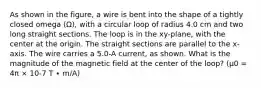 As shown in the figure, a wire is bent into the shape of a tightly closed omega (Ω), with a circular loop of radius 4.0 cm and two long straight sections. The loop is in the xy-plane, with the center at the origin. The straight sections are parallel to the x-axis. The wire carries a 5.0-A current, as shown. What is the magnitude of the magnetic field at the center of the loop? (μ0 = 4π × 10-7 T ∙ m/A)