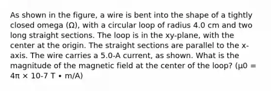 As shown in the figure, a wire is bent into the shape of a tightly closed omega (Ω), with a circular loop of radius 4.0 cm and two long straight sections. The loop is in the xy-plane, with the center at the origin. The straight sections are parallel to the x-axis. The wire carries a 5.0-A current, as shown. What is the magnitude of the magnetic field at the center of the loop? (μ0 = 4π × 10-7 T ∙ m/A)