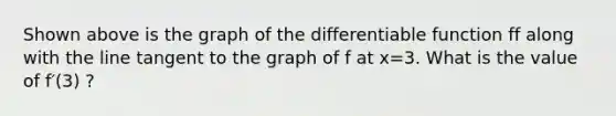 Shown above is the graph of the differentiable function ff along with the line tangent to the graph of f at x=3. What is the value of f′(3) ?