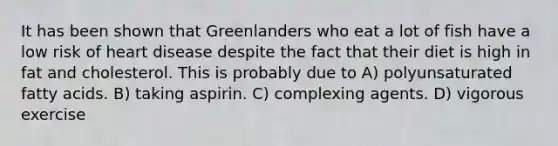 It has been shown that Greenlanders who eat a lot of fish have a low risk of heart disease despite the fact that their diet is high in fat and cholesterol. This is probably due to A) polyunsaturated fatty acids. B) taking aspirin. C) complexing agents. D) vigorous exercise