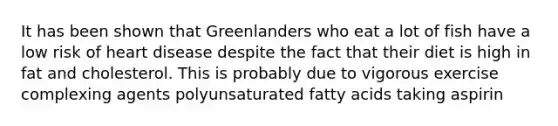 It has been shown that Greenlanders who eat a lot of fish have a low risk of heart disease despite the fact that their diet is high in fat and cholesterol. This is probably due to vigorous exercise complexing agents polyunsaturated fatty acids taking aspirin