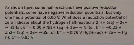 As shown here, some half-reactions have positive reduction potentials, some have negative reduction potentials, but only one has a potential of 0.00 V. What does a reduction potential of zero indicate about the hydrogen half-reaction? 2 H+ (aq) + 2e− → H2 (s); E° = 0.00 V Ni2+ (aq) + 2e− → Ni (s); E° = −0.23 V Zn2+ (aq) + 2e− → Zn (s); E° = −0.76 V Hg2+ (aq) + 2e− → Hg (l); E° = 0.85 V