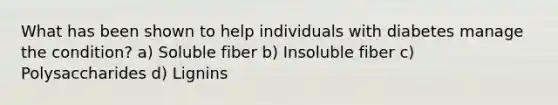 What has been shown to help individuals with diabetes manage the condition? a) Soluble fiber b) Insoluble fiber c) Polysaccharides d) Lignins