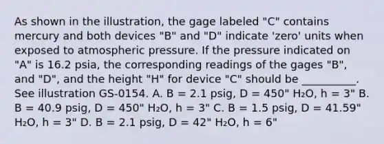 As shown in the illustration, the gage labeled "C" contains mercury and both devices "B" and "D" indicate 'zero' units when exposed to atmospheric pressure. If the pressure indicated on "A" is 16.2 psia, the corresponding readings of the gages "B", and "D", and the height "H" for device "C" should be __________. See illustration GS-0154. A. B = 2.1 psig, D = 450" H₂O, h = 3" B. B = 40.9 psig, D = 450" H₂O, h = 3" C. B = 1.5 psig, D = 41.59" H₂O, h = 3" D. B = 2.1 psig, D = 42" H₂O, h = 6"