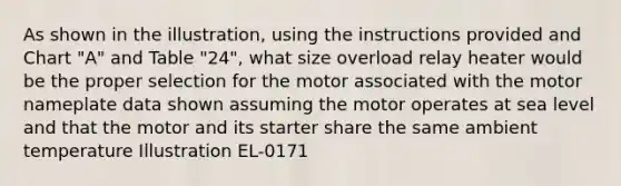 As shown in the illustration, using the instructions provided and Chart "A" and Table "24", what size overload relay heater would be the proper selection for the motor associated with the motor nameplate data shown assuming the motor operates at sea level and that the motor and its starter share the same ambient temperature Illustration EL-0171