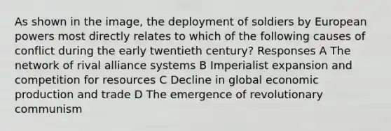 As shown in the image, the deployment of soldiers by European powers most directly relates to which of the following causes of conflict during the early twentieth century? Responses A The network of rival alliance systems B Imperialist expansion and competition for resources C Decline in global economic production and trade D The emergence of revolutionary communism