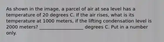 As shown in the image, a parcel of air at sea level has a temperature of 20 degrees C. If the air rises, what is its temperature at 1000 meters, if the lifting condensation level is 2000 meters? ___________________ degrees C. Put in a number only.