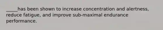 _____has been shown to increase concentration and alertness, reduce fatigue, and improve sub-maximal endurance performance.