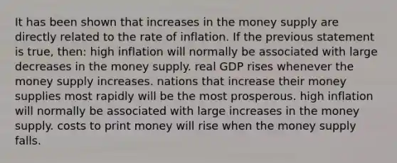 It has been shown that increases in the money supply are directly related to the rate of inflation. If the previous statement is true, then: high inflation will normally be associated with large decreases in the money supply. real GDP rises whenever the money supply increases. nations that increase their money supplies most rapidly will be the most prosperous. high inflation will normally be associated with large increases in the money supply. costs to print money will rise when the money supply falls.