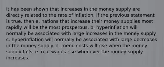 It has been shown that increases in the money supply are directly related to the rate of inflation. If the previous statement is true, then a. nations that increase their money supplies most rapidly will be the most prosperous. b. hyperinflation will normally be associated with large increases in the money supply. c. hyperinflation will normally be associated with large decreases in the money supply. d. menu costs will rise when the money supply falls. e. real wages rise whenever the money supply increases.