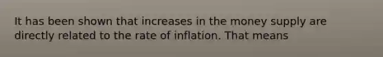 It has been shown that increases in the money supply are directly related to the rate of inflation. That means