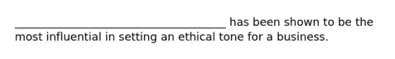 ______________________________________ has been shown to be the most influential in setting an ethical tone for a business.