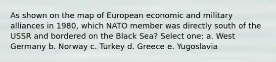 As shown on the map of European economic and military alliances in 1980, which NATO member was directly south of the USSR and bordered on the Black Sea? Select one: a. West Germany b. Norway c. Turkey d. Greece e. Yugoslavia