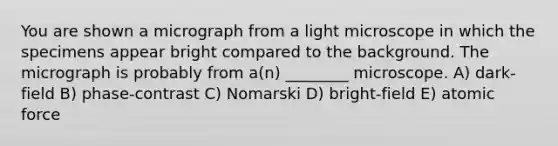 You are shown a micrograph from a light microscope in which the specimens appear bright compared to the background. The micrograph is probably from a(n) ________ microscope. A) dark-field B) phase-contrast C) Nomarski D) bright-field E) atomic force