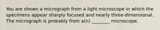 You are shown a micrograph from a light microscope in which the specimens appear sharply focused and nearly three-dimensional. The micrograph is probably from a(n) ________ microscope.