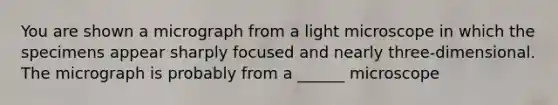 You are shown a micrograph from a light microscope in which the specimens appear sharply focused and nearly three-dimensional. The micrograph is probably from a ______ microscope