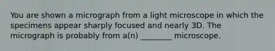 You are shown a micrograph from a light microscope in which the specimens appear sharply focused and nearly 3D. The micrograph is probably from a(n) ________ microscope.