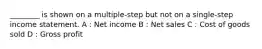 ________ is shown on a multiple-step but not on a single-step income statement. A : Net income B : Net sales C : Cost of goods sold D : Gross profit