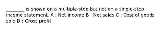 ________ is shown on a multiple-step but not on a single-step income statement. A : Net income B : Net sales C : Cost of goods sold D : Gross profit