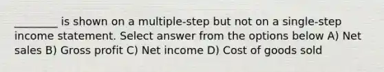 ________ is shown on a multiple-step but not on a single-step income statement. Select answer from the options below A) Net sales B) Gross profit C) Net income D) Cost of goods sold