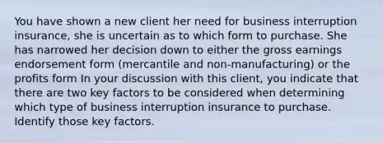 You have shown a new client her need for business interruption insurance, she is uncertain as to which form to purchase. She has narrowed her decision down to either the gross earnings endorsement form (mercantile and non-manufacturing) or the profits form In your discussion with this client, you indicate that there are two key factors to be considered when determining which type of business interruption insurance to purchase. Identify those key factors.