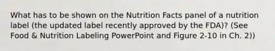 What has to be shown on the Nutrition Facts panel of a nutrition label (the updated label recently approved by the FDA)? (See Food & Nutrition Labeling PowerPoint and Figure 2-10 in Ch. 2))