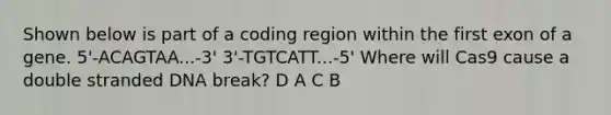 Shown below is part of a coding region within the first exon of a gene. 5'-ACAGTAA...-3' 3'-TGTCATT...-5' Where will Cas9 cause a double stranded DNA break? D A C B