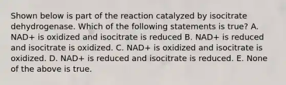 Shown below is part of the reaction catalyzed by isocitrate dehydrogenase. Which of the following statements is true? A. NAD+ is oxidized and isocitrate is reduced B. NAD+ is reduced and isocitrate is oxidized. C. NAD+ is oxidized and isocitrate is oxidized. D. NAD+ is reduced and isocitrate is reduced. E. None of the above is true.