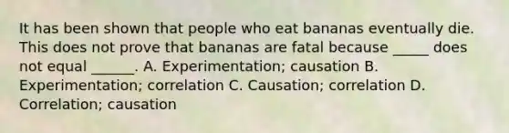 It has been shown that people who eat bananas eventually die. This does not prove that bananas are fatal because _____ does not equal ______. A. Experimentation; causation B. Experimentation; correlation C. Causation; correlation D. Correlation; causation