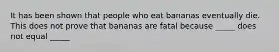 It has been shown that people who eat bananas eventually die. This does not prove that bananas are fatal because _____ does not equal _____