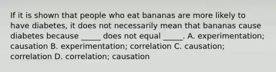 If it is shown that people who eat bananas are more likely to have diabetes, it does not necessarily mean that bananas cause diabetes because _____ does not equal _____. A. experimentation; causation B. experimentation; correlation C. causation; correlation D. correlation; causation