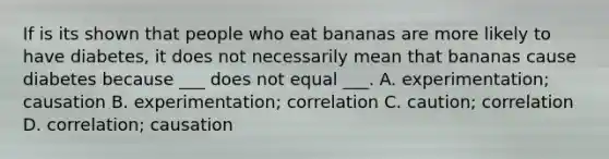 If is its shown that people who eat bananas are more likely to have diabetes, it does not necessarily mean that bananas cause diabetes because ___ does not equal ___. A. experimentation; causation B. experimentation; correlation C. caution; correlation D. correlation; causation