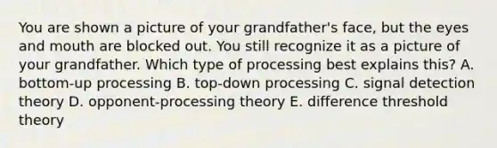 You are shown a picture of your grandfather's face, but the eyes and mouth are blocked out. You still recognize it as a picture of your grandfather. Which type of processing best explains this? A. bottom-up processing B. top-down processing C. signal detection theory D. opponent-processing theory E. difference threshold theory