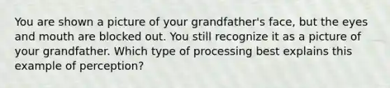 You are shown a picture of your grandfather's face, but the eyes and mouth are blocked out. You still recognize it as a picture of your grandfather. Which type of processing best explains this example of perception?