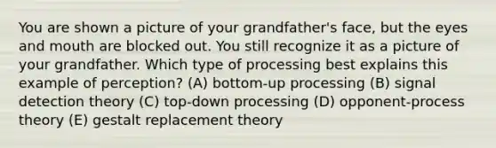 You are shown a picture of your grandfather's face, but the eyes and mouth are blocked out. You still recognize it as a picture of your grandfather. Which type of processing best explains this example of perception? (A) bottom-up processing (B) signal detection theory (C) top-down processing (D) opponent-process theory (E) gestalt replacement theory