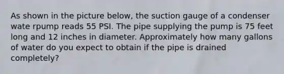 As shown in the picture below, the suction gauge of a condenser wate rpump reads 55 PSI. The pipe supplying the pump is 75 feet long and 12 inches in diameter. Approximately how many gallons of water do you expect to obtain if the pipe is drained completely?