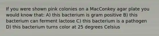 If you were shown pink colonies on a MacConkey agar plate you would know that: A) this bacterium is gram positive B) this bacterium can ferment lactose C) this bacterium is a pathogen D) this bacterium turns color at 25 degrees Celsius